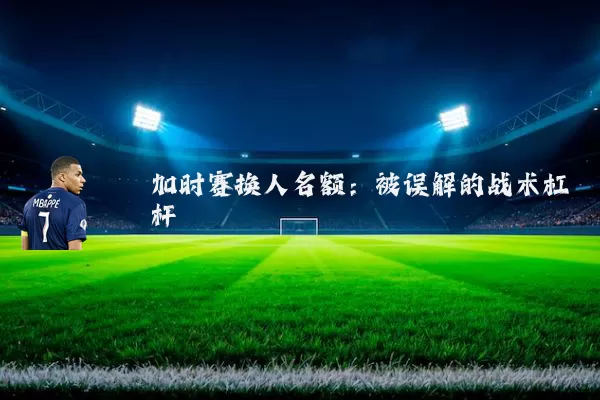 加时赛换人名额：被误解的战术杠杆